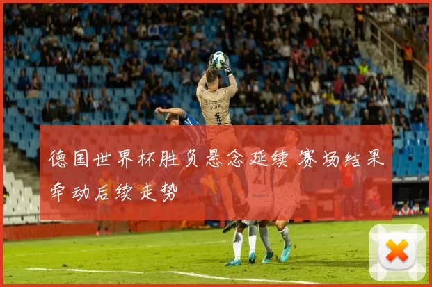 德国世界杯胜负悬念延续 赛场结果牵动后续走势