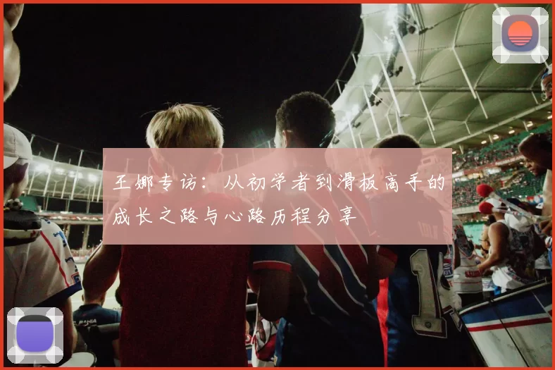 王娜专访:从初学者到滑板高手的成长之路与心路历程分享