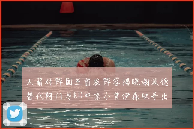 火箭对阵国王首发阵容揭晓谢泼德替代阿门与KD申京小贾伊森联手出战