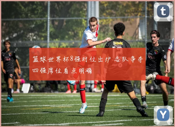 篮球世界杯8强对位出炉 各队争夺四强席位看点明确