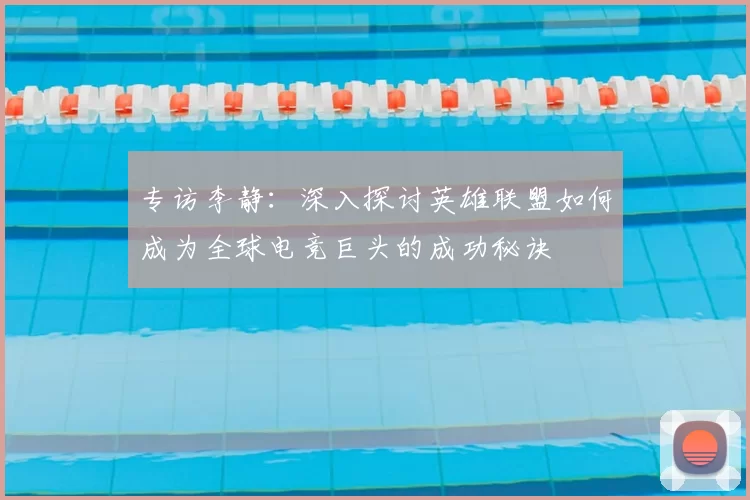 专访李静：深入探讨英雄联盟如何成为全球电竞巨头的成功秘诀
