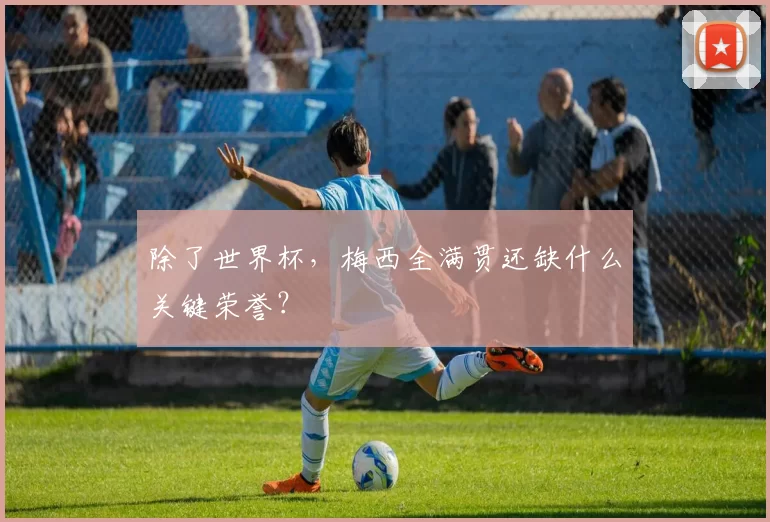 除了世界杯，梅西全满贯还缺什么关键荣誉？