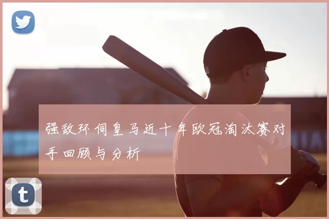 强敌环伺皇马近十年欧冠淘汰赛对手回顾与分析