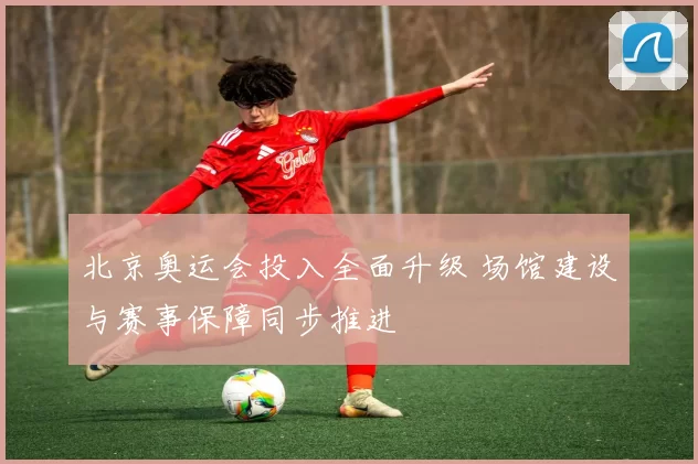 北京奥运会投入全面升级 场馆建设与赛事保障同步推进