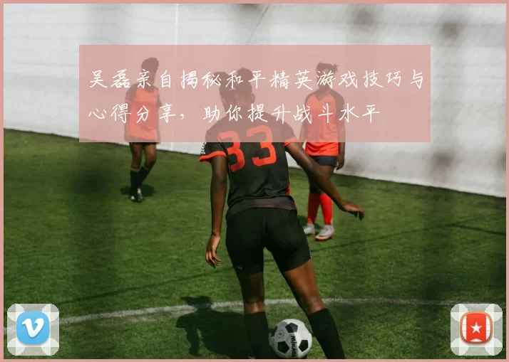 吴磊亲自揭秘和平精英游戏技巧与心得分享,助你提升战斗水平