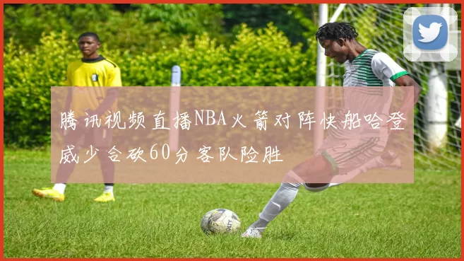 腾讯视频直播NBA火箭对阵快船哈登威少合砍60分客队险胜