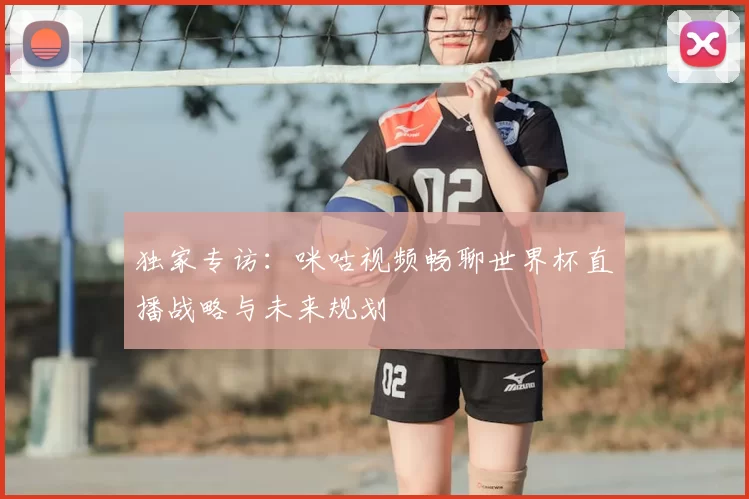 独家专访：咪咕视频畅聊世界杯直播战略与未来规划