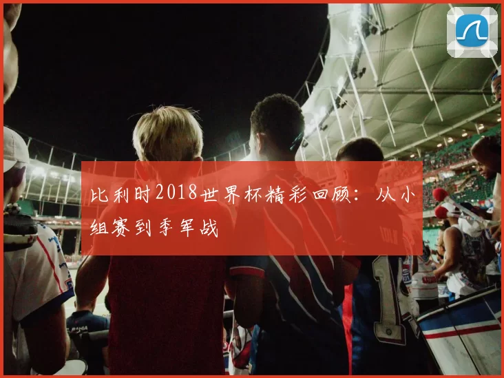 比利时2018世界杯精彩回顾：从小组赛到季军战