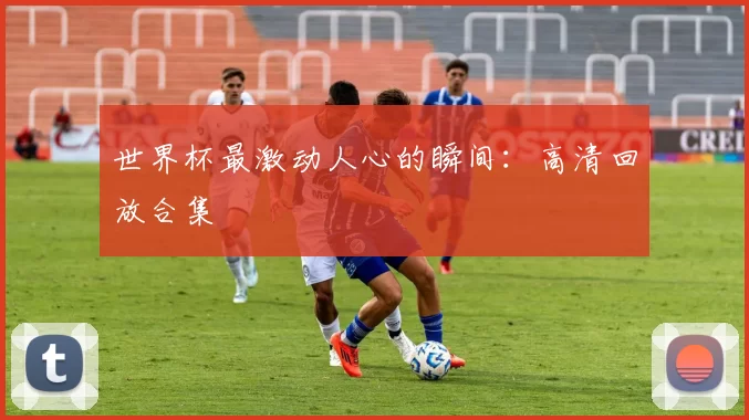 世界杯最激动人心的瞬间:高清回放合集