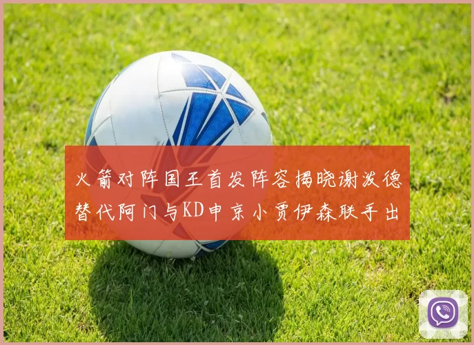 火箭对阵国王首发阵容揭晓谢泼德替代阿门与KD申京小贾伊森联手出战