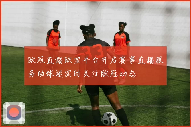 欧冠直播欧宝平台开启赛事直播服务助球迷实时关注欧冠动态
