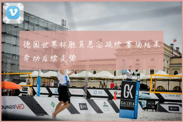 德国世界杯胜负悬念延续 赛场结果牵动后续走势