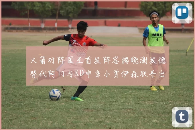 火箭对阵国王首发阵容揭晓谢泼德替代阿门与KD申京小贾伊森联手出战