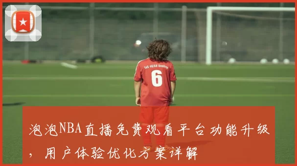 泡泡NBA直播免费观看平台功能升级,用户体验优化方案详解