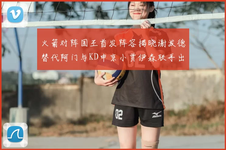 火箭对阵国王首发阵容揭晓谢泼德替代阿门与KD申京小贾伊森联手出战
