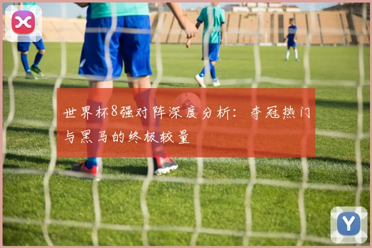 世界杯8强对阵深度分析：夺冠热门与黑马的终极较量