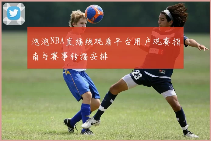 泡泡NBA直播线观看平台用户观赛指南与赛事转播安排