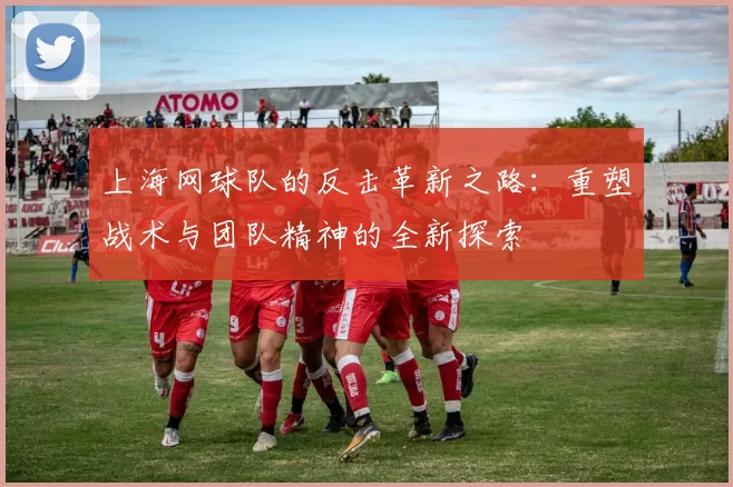 上海网球队的反击革新之路：重塑战术与团队精神的全新探索