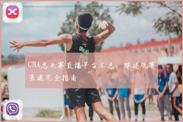 CBA总决赛直播平台汇总，球迷观赛渠道完全指南