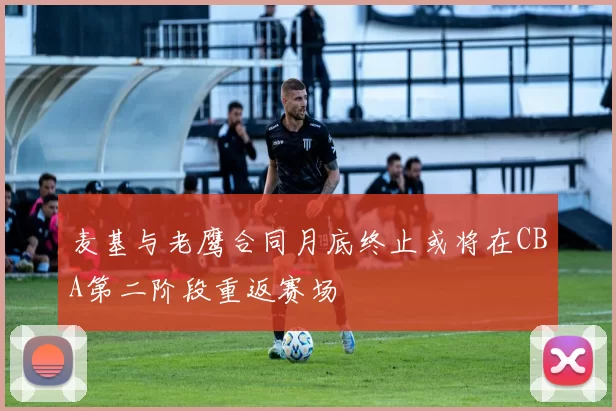 麦基与老鹰合同月底终止或将在CBA第二阶段重返赛场