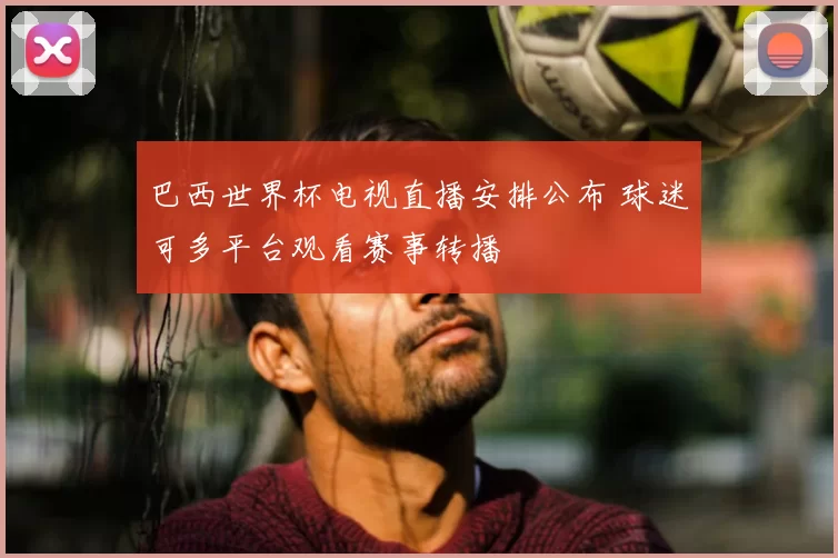 巴西世界杯电视直播安排公布 球迷可多平台观看赛事转播