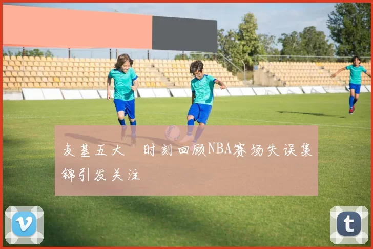 麦基五大囧时刻回顾NBA赛场失误集锦引发关注