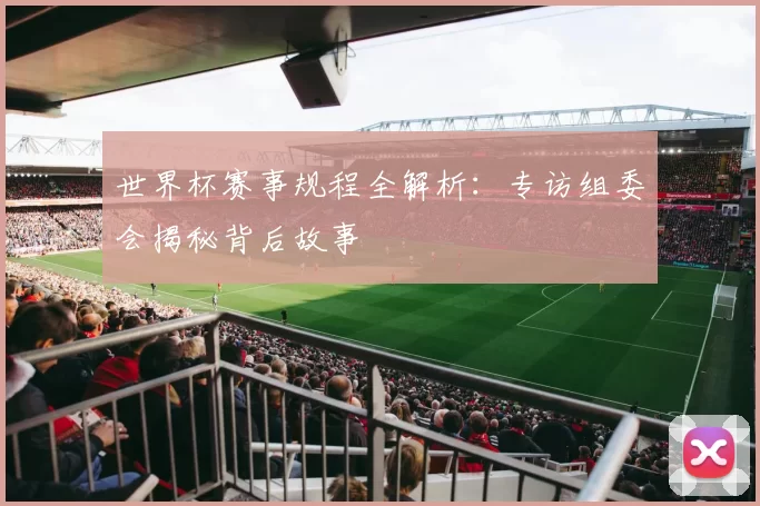 世界杯赛事规程全解析:专访组委会揭秘背后故事