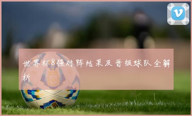 世界杯8强对阵结果及晋级球队全解析