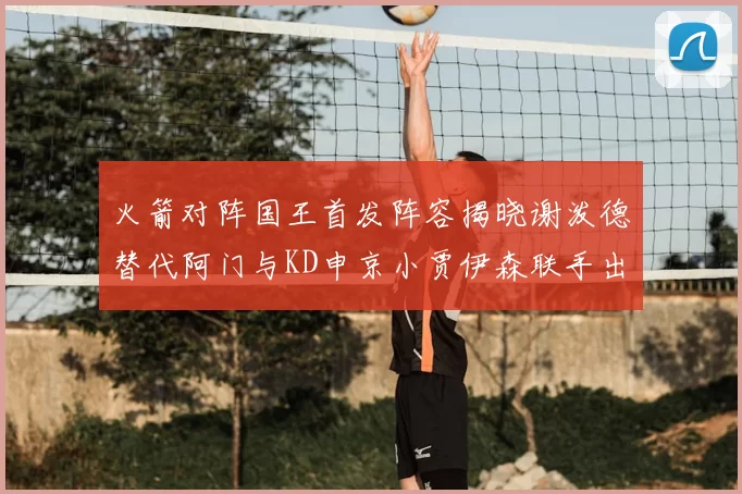 火箭对阵国王首发阵容揭晓谢泼德替代阿门与KD申京小贾伊森联手出战