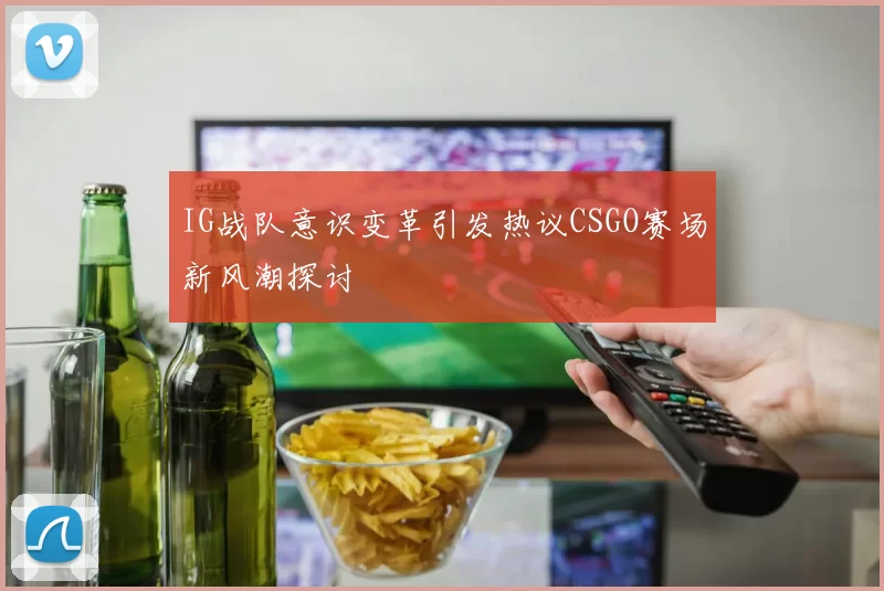 IG战队意识变革引发热议CSGO赛场新风潮探讨