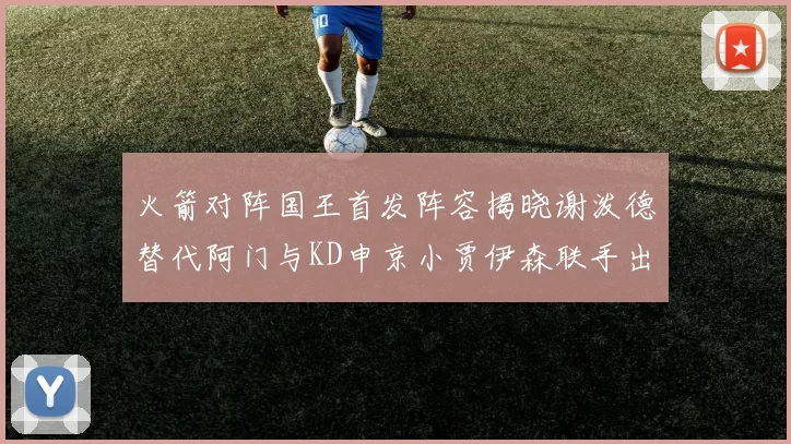 火箭对阵国王首发阵容揭晓谢泼德替代阿门与KD申京小贾伊森联手出战