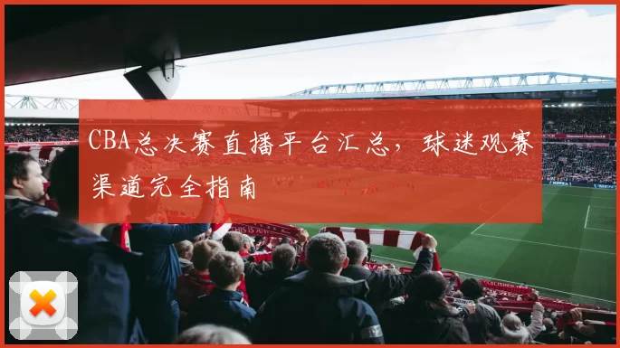 CBA总决赛直播平台汇总，球迷观赛渠道完全指南
