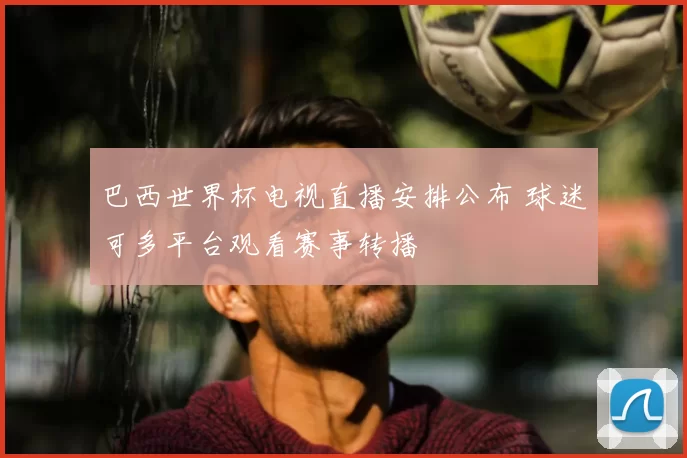 巴西世界杯电视直播安排公布 球迷可多平台观看赛事转播