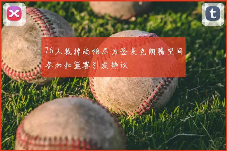76人裁掉尚帕尼为签麦克朗腾空间参加扣篮赛引发热议