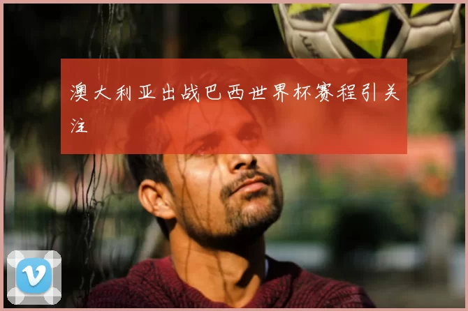 澳大利亚出战巴西世界杯赛程引关注