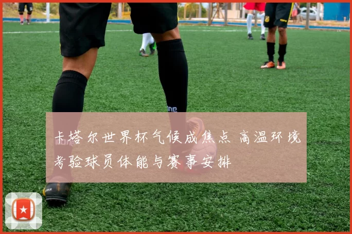 卡塔尔世界杯气候成焦点 高温环境考验球员体能与赛事安排