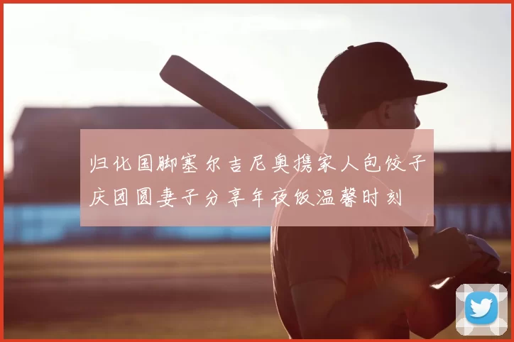 归化国脚塞尔吉尼奥携家人包饺子庆团圆妻子分享年夜饭温馨时刻