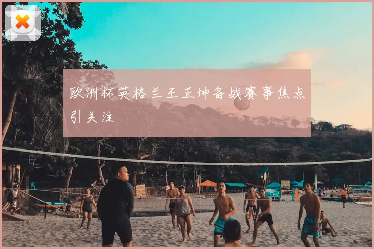 欧洲杯英格兰王正坤备战赛事焦点引关注