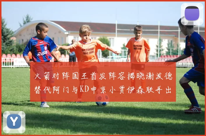火箭对阵国王首发阵容揭晓谢泼德替代阿门与KD申京小贾伊森联手出战