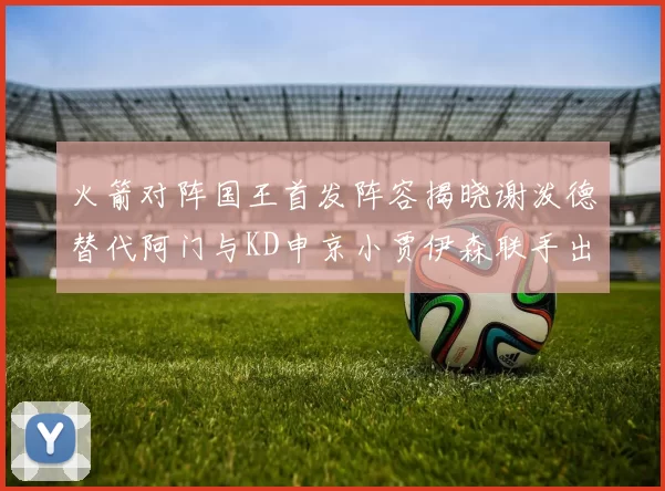 火箭对阵国王首发阵容揭晓谢泼德替代阿门与KD申京小贾伊森联手出战