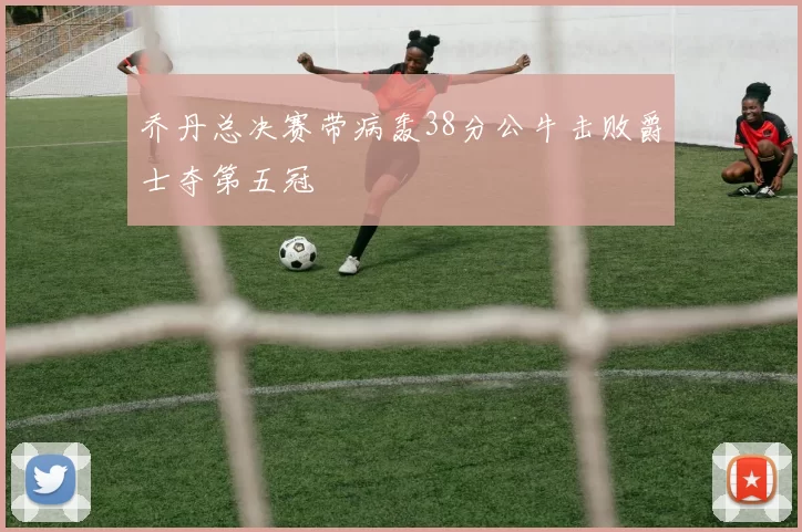 乔丹总决赛带病轰38分公牛击败爵士夺第五冠