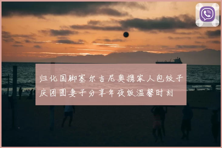 归化国脚塞尔吉尼奥携家人包饺子庆团圆妻子分享年夜饭温馨时刻