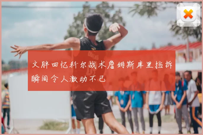 文胖回忆科尔战术詹姆斯库里挡拆瞬间令人激动不已