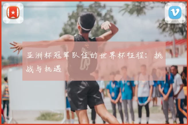 亚洲杯冠军队伍的世界杯征程：挑战与机遇