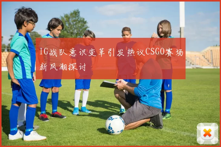 IG战队意识变革引发热议CSGO赛场新风潮探讨