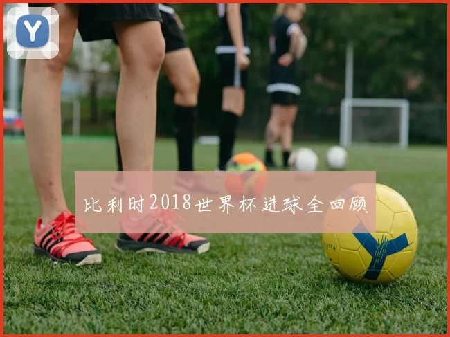 比利时2018世界杯进球全回顾