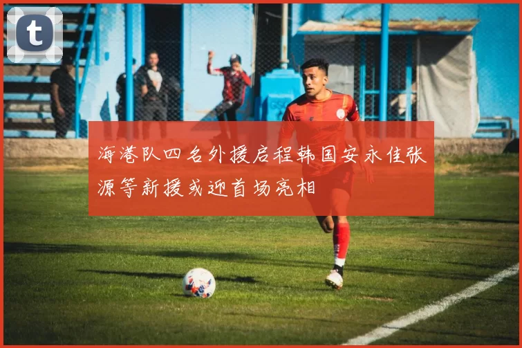 海港队四名外援启程韩国安永佳张源等新援或迎首场亮相
