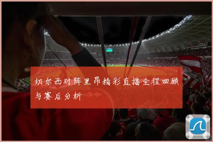 切尔西对阵里昂精彩直播全程回顾与赛后分析
