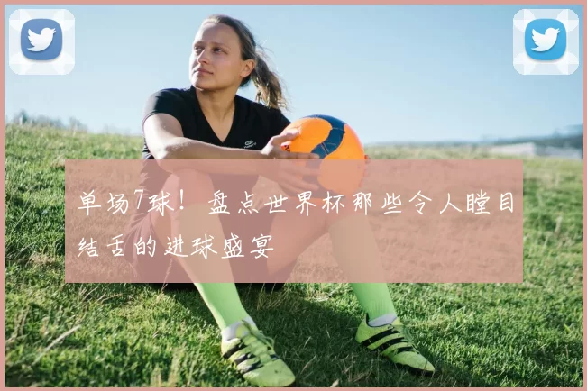 单场7球!盘点世界杯那些令人瞠目结舌的进球盛宴