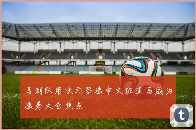 马刺队用状元签选中文班亚马成为选秀大会焦点